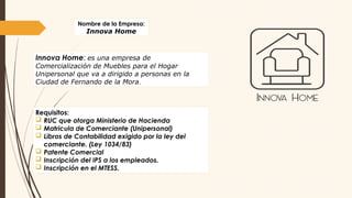 Nombre de la Empresa:
Innova Home
Innova Home: es una empresa de
Comercialización de Muebles para el Hogar
Unipersonal que va a dirigido a personas en la
Ciudad de Fernando de la Mora.
Requisitos:
 RUC que otorga Ministerio de Hacienda
 Matricula de Comerciante (Unipersonal)
 Libros de Contabilidad exigido por la ley del
comerciante. (Ley 1034/83)
 Patente Comercial
 Inscripción del IPS a los empleados.
 Inscripción en el MTESS.
 