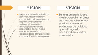 MISION
 Mejorar el estilo de vida de las
personas, desarrollando y
comercializando muebles para
hogares que conlleven
calidad e innovación
tecnológica de manera
responsable con el medio
ambiente, a través de
colaboradores comprometidos
con los valores de la empresa.
VISION
 Ser una empresa líder a
nivel nacional en el área
de muebles, ofreciendo
productos con altos
estándares de calidad,
que satisfagan la
necesidad de nuestros
consumidor.
 