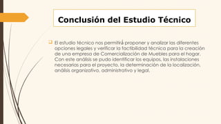 Conclusión del Estudio Técnico
 El estudio técnico nos permitir proponer y analizar las diferentes
á́
opciones legales y verificar la factibilidad técnica para la creación
de una empresa de Comercialización de Muebles para el hogar.
Con este análisis se pudo identificar los equipos, las instalaciones
necesarias para el proyecto, la determinación de la localización,
análisis organizativo, administrativo y legal.
 