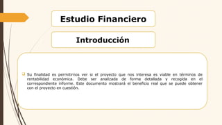Estudio Financiero
Introducción
 Su finalidad es permitirnos ver si el proyecto que nos interesa es viable en términos de
rentabilidad económica. Debe ser analizada de forma detallada y recogida en el
correspondiente informe. Este documento mostrará el beneficio real que se puede obtener
con el proyecto en cuestión.
 