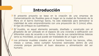 Introducción
 El presente proyecto se basa en la creación de una empresa de
Comercialización de Muebles para el hogar en la ciudad de Fernando de la
Mora en el barrio Domingo Savio, ha sido elaborada para demostrar la
viabilidad de este emprendimiento con una proyección de 5 (cinco) años.
El tipo de enfoque es cuantitativo.
 El mueble, es aquel elemento pensado, diseñado y construido con el
propósito de ser utilizado en el espacio de una vivienda o edificación con
diferentes usos de acuerdo a su forma. Una de sus características básicas
seria su movilidad, ya que puede ser trasladado de un lugar a otro.
 Los primeros muebles creados por el hombre fueron los bancos, sillas,
mesas y camas, estos cumplen funciones esenciales dentro de una
vivienda porque permiten el buen descanso y alimentación del ser
humano.
 