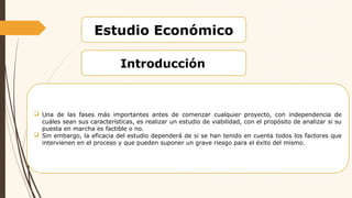 Estudio Económico
Introducción
 Una de las fases más importantes antes de comenzar cualquier proyecto, con independencia de
cuáles sean sus características, es realizar un estudio de viabilidad, con el propósito de analizar si su
puesta en marcha es factible o no.
 Sin embargo, la eficacia del estudio dependerá de si se han tenido en cuenta todos los factores que
intervienen en el proceso y que pueden suponer un grave riesgo para el éxito del mismo.
 