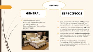  Calcular el Valor Actual Neto (VAN) para la
creación de una empresa dedicada a la
comercialización de muebles para el hogar.
 Describir la Tasa Interna de Retorno (TIR) para
la creación de una empresa dedicada a la
comercialización de muebles para el hogar.
 Interpretar la relación Beneficio – Costo (B/C)
para la creación de una empresa dedicada
a la comercialización de muebles para el
hogar.
 Evaluar el Periodo de Recuperación del
Capital (PRC) para la creación de una
empresa dedicada a la comercialización de
muebles para el hogar.
 Demostrar el resultado
económico para la apertura
de una empresa de
Comercialización de muebles
para el hogar.
ESPECIFICOS
GENERAL
OBJETIVOS
 