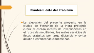 Planteamiento del Problema
La ejecución del presente proyecto en la
ciudad de Fernando de la Mora pretende
cubrir el escaso interés de inversionistas en
el rubro de mobiliarios, los malos servicios de
fletes gratuitos por larga distancia y evitar
acudir a carpinterías clandestinas.
 