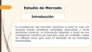 Estudio de Mercado
Introducción
La investigación del mercado constituye la base la cual una
empresa puede establecer estrategias adecuadas y tomar
decisiones correctas. La información obtenida a través de una
investigación científica de mercado suele ser confiable y debe
ser utilizada como guía para el desarrollo de las estrategias
empresariales.
 