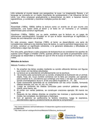 niño entienda el mundo desde una perspectiva, la suya. La imaginación florece, y el
lenguaje se convierte en un medio importante de autoexpresión y de influencia de los
otros. Los niños empiezan gradualmente a descentrarse, es decir, a hacerse menos
egocéntricos, y a entender y coordinar múltiples puntos de vista1.
Lectura
Rosenblatt (1985a; 1985b) define la lectura como un evento en el que ocurre una
transacción, una fusión entre el lector y el texto en un momento y un contexto
determinado para construir significado.
Goodman (1980a; 1980b), por su parte, sostiene que la lectura es un juego de
adivinanzas psicolingüístico complejo en el que el lector reconstruye el significado a
través de una interacción con el texto.
En este proceso, según Greimas (1983), el lector va desarrollando una serie de
competencias relativas a los distintos tipos de textos, lo cual le permitirá trasaccionar con
el texto, construir un significado coherente, o le generará obstáculos y dificultades al
enfrentarse a algún tipo de texto.
Por otra parte, para llevar a cabo procesos de lectoescritura se consideran los aportes de
autores como Piaget e Inhelder (1979), quienes afirman que tanto el pensamiento como
el lenguaje se desarrollan a medida en que el niño le busca el sentido al mundo, que lo
rodea.
Métodos de lectura
Método Fonético o Fónico
1. Se enseñan las letras vocales mediante su sonido utilizando láminas con figuras
que inicien con las letras estudiadas.
2. La lectura se va atendiendo simultáneamente con la escritura.
3. Se enseña cada consonante por su sonido, empleando la ilustración de un animal,
objeto, fruta, etc. Cuyo nombre comience con la letra por enseñar, por ejemplo:
para enseñar la m, una lámina que contenga una mesa; o de algo que produzca el
sonido onomatopéyico de la m, el de una cabra mugiendo m... m... etc.
4. Cada consonante aprendida se va combinando con las cinco vocales, formando
sílabas directas; ma, me, mi, mo, mu, etc.
5. Luego se combinan las sílabas conocidas para construir palabras: ejemplo:
mamá, ama memo, etc.
6. Al contar con varias palabras, se construyen oraciones ejemplo: Mi mamá me
ama.
7. Después de las sílabas directas se enseñan las inversas y oportunamente, las
mixtas, las complejas, los diptongos y triptongos.
8. Con el ejercicio se perfecciona la lectura mecánica, luego la expresiva,
atendiéndolos signos y posteriormente se atiende la comprensión2.
1

http://www.slideshare.net/marinafe/sesion-10-desarrollo-cognitivo-social-emocional-ymoral#btnNext
2
http://web.usal.es/~andogon/Archivos/Metodos%20lectura_escritura.pdf

 