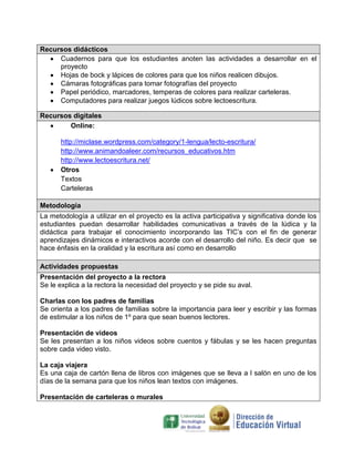 Recursos didácticos
Cuadernos para que los estudiantes anoten las actividades a desarrollar en el
proyecto
Hojas de bock y lápices de colores para que los niños realicen dibujos.
Cámaras fotográficas para tomar fotografías del proyecto
Papel periódico, marcadores, temperas de colores para realizar carteleras.
Computadores para realizar juegos lúdicos sobre lectoescritura.
Recursos digitales
Online:
http://miclase.wordpress.com/category/1-lengua/lecto-escritura/
http://www.animandoaleer.com/recursos_educativos.htm
http://www.lectoescritura.net/
Otros
Textos
Carteleras
Metodología
La metodología a utilizar en el proyecto es la activa participativa y significativa donde los
estudiantes puedan desarrollar habilidades comunicativas a través de la lúdica y la
didáctica para trabajar el conocimiento incorporando las TIC’s con el fin de generar
aprendizajes dinámicos e interactivos acorde con el desarrollo del niño. Es decir que se
hace énfasis en la oralidad y la escritura así como en desarrollo
Actividades propuestas
Presentación del proyecto a la rectora
Se le explica a la rectora la necesidad del proyecto y se pide su aval.
Charlas con los padres de familias
Se orienta a los padres de familias sobre la importancia para leer y escribir y las formas
de estimular a los niños de 1º para que sean buenos lectores.
Presentación de videos
Se les presentan a los niños videos sobre cuentos y fábulas y se les hacen preguntas
sobre cada video visto.
La caja viajera
Es una caja de cartón llena de libros con imágenes que se lleva a l salón en uno de los
días de la semana para que los niños lean textos con imágenes.
Presentación de carteleras o murales

 