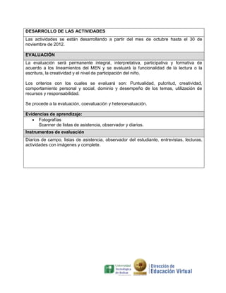 DESARROLLO DE LAS ACTIVIDADES
Las actividades se están desarrollando a partir del mes de octubre hasta el 30 de
noviembre de 2012.
EVALUACIÓN
La evaluación será permanente integral, interpretativa, participativa y formativa de
acuerdo a los lineamientos del MEN y se evaluará la funcionalidad de la lectura o la
escritura, la creatividad y el nivel de participación del niño.
Los criterios con los cuales se evaluará son: Puntualidad, pulcritud, creatividad,
comportamiento personal y social, dominio y desempeño de los temas, utilización de
recursos y responsabilidad.
Se procede a la evaluación, coevaluación y heteroevaluación.
Evidencias de aprendizaje:
Fotografías
Scanner de listas de asistencia, observador y diarios.
Instrumentos de evaluación
Diarios de campo, listas de asistencia, observador del estudiante, entrevistas, lecturas,
actividades con imágenes y complete.

 