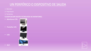 UN PERIFÉRICO O DISPOSITIVO DE SALIDA
1- Monitor
2- Impresora
3- Parlantes
CLASIFICACION SEGÚN TECNOLOGIA DE MONITORES:
 Monitores CTR:
 Pantallas LCD:
 LED:
 DLP:
 