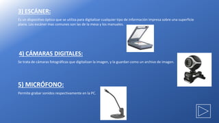 3) ESCÁNER:
Es un dispositivo óptico que se utiliza para digitalizar cualquier tipo de información impresa sobre una superficie
plana. Los escáner mas comunes son las de la mesa y los manuales.
4) CÁMARAS DIGITALES:
Se trata de cámaras fotográficas que digitalizan la imagen, y la guardan como un archivo de imagen.
5) MICRÓFONO:
Permite grabar sonidos respectivamente en la PC.
 