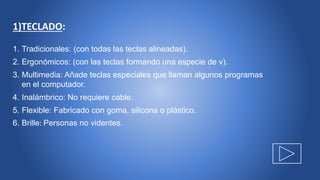 1)TECLADO:
1. Tradicionales: (con todas las teclas alineadas).
2. Ergonómicos: (con las teclas formando una especie de v).
3. Multimedia: Añade teclas especiales que llaman algunos programas
en el computador.
4. Inalámbrico: No requiere cable.
5. Flexible: Fabricado con goma, silicona o plástico.
6. Brille: Personas no videntes.
 