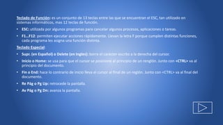 Teclado de Función: es un conjunto de 13 teclas entre las que se encuentran el ESC, tan utilizado en
sistemas informáticos, mas 12 teclas de función.
• ESC: utilizada por algunos programas para cancelar algunos procesos, aplicaciones o tareas.
• F1…F12: permiten ejecutar acciones rápidamente. Llevan la letra F porque cumplen distintas funciones,
cada programa les asigna una función distinta.
Teclado Especial:
• Supr. (en Español) o Delete (en Ingles): borra el carácter escrito a la derecha del cursor.
• Inicio o Home: se usa para que el cursor se posicione al principio de un renglón. Junto con <CTRL> va al
principio del documento.
• Fin o End: hace lo contrario de inicio lleva el cursor al final de un reglón. Junto con <CTRL> va al final del
documento.
• Re Pág o Pg Up: retrocede la pantalla.
• Av Pág o Pg Dn: avanza la pantalla.
 