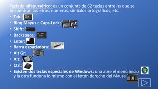 Teclado alfanumérico: es un conjunto de 62 teclas entre las que se
encuentran las letras, números, símbolos ortográficos, etc.
• Tab:
• Bloq Mayus o Caps-Lock:
• Shift:
• Backspace:
• Enter:
• Barra espaciadora:
• Alt Gr:
• Alt:
• Ctrl:
• Existen dos teclas especiales de Windows: una abre el menú inicio
y la otra funciona lo mismo con el botón derecho del Mouse
 