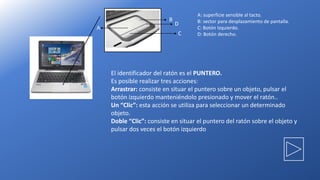 B
D
C
A
A: superficie sensible al tacto.
B: sector para desplazamiento de pantalla.
C: Botón Izquierdo.
D: Botón derecho.
El identificador del ratón es el PUNTERO.
Es posible realizar tres acciones:
Arrastrar: consiste en situar el puntero sobre un objeto, pulsar el
botón izquierdo manteniéndolo presionado y mover el ratón..
Un “Clic”: esta acción se utiliza para seleccionar un determinado
objeto.
Doble “Clic”: consiste en situar el puntero del ratón sobre el objeto y
pulsar dos veces el botón izquierdo
 