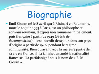 Biographie
 Emil Cioran né le 8 avril 1911 à Rășinari en Roumanie,
 mort le 20 juin 1995 à Paris, est un philosophe et
 écrivain roumain, d'expression roumaine initialement,
 puis française à partir de 1949 (Précis de
 décomposition). Il est interdit de séjour dans son pays
 d'origine à partir de 1946, pendant le régime
 communiste. Bien qu'ayant vécu la majeure partie de
 sa vie en France, il n'a jamais demandé la nationalité
 française. Il a parfois signé sous le nom de « E. M.
 Cioran ».
 