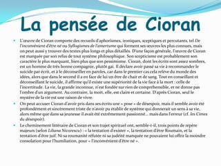 La pensée de Cioran
   L'œuvre de Cioran comporte des recueils d'aphorismes, ironiques, sceptiques et percutants, tel De
    l'inconvénient d'être né ou Syllogismes de l'amertume qui forment ses œuvres les plus connues, mais
    on peut aussi y trouver des textes plus longs et plus détaillés. D'une façon générale, l'œuvre de Cioran
    est marquée par son refus de tout système philosophique. Son scepticisme est probablement son
    caractère le plus marquant, bien plus que son pessimisme. Cioran, dont les écrits sont assez sombres,
    est un homme de très bonne compagnie, plutôt gai. Il déclare avoir passé sa vie à recommander le
    suicide par écrit, et à le déconseiller en paroles, car dans le premier cas cela relève du monde des
    idées, alors que dans le second il a en face de lui un être de chair et de sang. Tout en conseillant et
    déconseillant le suicide, il affirme qu'il existe une supériorité de la vie face à la mort : celle de
    l'incertitude. La vie, la grande inconnue, n'est fondée sur rien de compréhensible, et ne donne pas
    l'ombre d'un argument. Au contraire, la mort, elle, est claire et certaine. D'après Cioran, seul le
    mystère de la vie est une raison de vivre.
   On peut accuser Cioran d'avoir pris dans ses écrits une « pose » de désespoir, mais il semble avoir été
    profondément et sincèrement triste de n'avoir pu établir de système qui donnerait un sens à sa vie,
    alors même que dans sa jeunesse il avait été extrêmement passionné… mais dans l'erreur (cf. les Cimes
    du désespoir).
   Le cheminement littéraire de Cioran et son trajet spirituel ont, semble-t-il, trois points de repère
    majeurs (selon Liliana Nicorescu) : « la tentation d'exister », la tentation d'être Roumain, et la
    tentation d'être juif. Ni sa roumanité réfutée ni sa judéité manquée ne pouvaient lui offrir la moindre
    consolation pour l'humiliation, pour « l'inconvénient d'être né ».
 