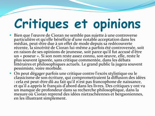 Critiques et opinions
 Bien que l'œuvre de Cioran ne semble pas sujette { une controverse
  particulière et qu'elle bénéficie d'une notable acceptation dans les
  médias, peut-être due à un effet de mode depuis sa redécouverte
  récente, la sincérité de Cioran lui-même a parfois été controversée, soit
  en raison de ses opinions de jeunesse, soit parce qu'il fut accusé d'être
  un « poseur ». Si son nom reste assez connu, son œuvre, elle, reste le
  plus souvent ignorée, sans critique commentée, dans les débats
  littéraires et philosophiques actuels. Le grand public la jugera souvent
  pessimiste, voire morbide.
 On peut dégager parfois une critique contre l'excès stylistique ou le
  classicisme de son écriture, qui compromettraient la diffusion des idées
  : cela est peut-être dû au fait qu'il n'est pas francophone de naissance,
  et qu'il a appris le français d'abord dans les livres. Des critiques y ont vu
  un manque de profondeur dans sa recherche philosophique, dans la
  mesure où Cioran reprend des idées nietzschéennes et bergsoniennes,
  en les illustrant simplement.
 