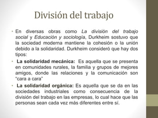 División del trabajo
• En diversas obras como La división del trabajo
social y Educación y sociología, Durkheim sostuvo que
la sociedad moderna mantiene la cohesión o la unión
debido a la solidaridad. Durkheim consideró que hay dos
tipos:
• La solidaridad mecánica: Es aquella que se presenta
en comunidades rurales, la familia y grupos de mejores
amigos, donde las relaciones y la comunicación son
“cara a cara”
• La solidaridad orgánica: Es aquella que se da en las
sociedades industriales como consecuencia de la
división del trabajo en las empresas, lo cual hace que las
personas sean cada vez más diferentes entre sí.
 