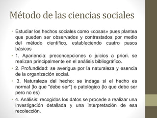 Método de las ciencias sociales
• Estudiar los hechos sociales como «cosas» pues plantea
que pueden ser observados y contrastados por medio
del método científico, estableciendo cuatro pasos
básicos
• 1. Apariencia: preconcepciones o juicios a priori. se
realizan principalmente en el análisis bibliográfico.
• 2. Profundidad: se averigua por la naturaleza y esencia
de la organización social.
• 3. Naturaleza del hecho: se indaga si el hecho es
normal (lo que "debe ser") o patológico (lo que debe ser
pero no es)
• 4. Análisis: recogidos los datos se procede a realizar una
investigación detallada y una interpretación de esa
recolección.
 