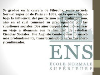 Se graduó en la carrera de Filosofía, en la escuela
Normal Superior de Paris en 1882, en la que se formó
bajo la influencia del positivismo y el evolucionismo,
año en el cual comenzó su preocupación por las
cuestiones sociales. Dos años después decidió realizar
un viaje a Alemania con la finalidad de estudiar
Ciencias Sociales. Fue Auguste Comte quien lo marcó
más profundamente, transformándolo en su heredero
y continuador.
 