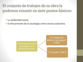 El conjunto de trabajos de su obra la
podemos resumir en siete puntos básicos:
 La solidaridad social.
 El afincamiento de la sociología como ciencia autónoma.
El afincamiento de la
sociología como
ciencia autónoma.
"Las Reglas del
Método Sociológico"
(1895)
"El Suicidio" (1897).
 