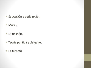  Educación y pedagogía.
 Moral.
 La religión.
 Teoría política y derecho.
 La filosofía.
 