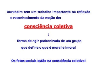 Durkheim tem um trabalho importante na reflexão
e reconhecimento da noção de:
consciência coletiva
↓
forma de agir padronizada de um grupo
que define o que é moral e imoral
Os fatos sociais estão na consciência coletiva!
 