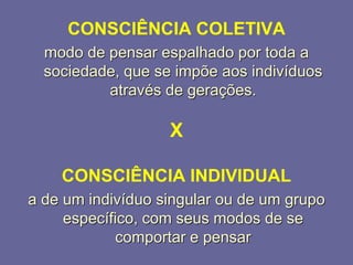 CONSCIÊNCIA COLETIVA
modo de pensar espalhado por toda a
sociedade, que se impõe aos indivíduos
através de gerações.
X
CONSCIÊNCIA INDIVIDUAL
a de um indivíduo singular ou de um grupo
específico, com seus modos de se
comportar e pensar
 
