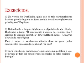 EXERCÍCIOS:
1) Na versão de Durkheim, quais são as três características
básicas que distinguem os fatos sociais dos fatos orgânicos ou
psicológicos? Explique.
2) Defendendo a imparcialidade e a objetividade da ciência,
Durkheim afirma: “O sentimento é objeto da ciência, não é
critério de verdade científica”. (DURKHEIM, Émile. As regras
do método sociológico)
Para o autor, a verdadeira ciência deve se guiar pelos
sentimentos pessoais do cientista? Por quê?
3) Para Durkheim, crimes, morte por anorexia, pedofilia e uso
de drogas podem ser considerados exemplos de fatos sociais?
Por que?
 