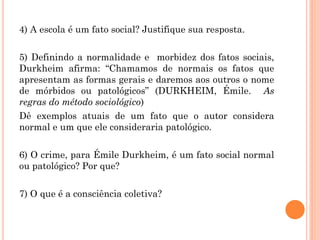 4) A escola é um fato social? Justifique sua resposta.
5) Definindo a normalidade e morbidez dos fatos sociais,
Durkheim afirma: “Chamamos de normais os fatos que
apresentam as formas gerais e daremos aos outros o nome
de mórbidos ou patológicos” (DURKHEIM, Émile. As
regras do método sociológico)
Dê exemplos atuais de um fato que o autor considera
normal e um que ele consideraria patológico.
6) O crime, para Émile Durkheim, é um fato social normal
ou patológico? Por que?
7) O que é a consciência coletiva?
 