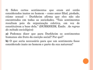 8) Sobre certos sentimentos que eram até então
considerados inatos no homem – como amor filial, piedade,
ciúme sexual – Durkheim afirma que eles não são
encontrados em todas as sociedades. “Tais sentimentos
resultam pois da organização coletiva, em vez de
constituírem a base dela.” (DURKHEIM, Émile. As regras
do método sociológico)
a) Podemos dizer que para Durkheim os sentimentos
humanos são fruto da coerção social? Por quê?
b) O que seria necessário para que um sentimento fosse
considerado inato no homem e parte da sua natureza?
 