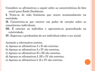 Considere as afirmativas a seguir sobre as características do fato
social para Émile Durkheim:
I. Trata-se de todo fenômeno que ocorre ocasionalmente na
sociedade.
II. Caracteriza-se por exercer um poder de coerção sobre as
consciências individuais.
III. É exterior ao indivíduo e apresenta-se generalizado na
coletividade.
IV. Expressa o predomínio do ser individual sobre o ser social.
Assinale a alternativa correta.
a) Apenas as afirmativas I e II são corretas.
b) Apenas as afirmativas I e IV são corretas.
c) Apenas as afirmativas II e III são corretas.
d) Apenas as afirmativas I, III e IV são corretas.
e) Apenas as afirmativas I, II e IV são corretas
 