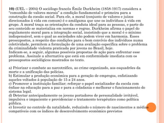 10) (UEL – 2004) O sociólogo francês Émile Durkheim (1858-1917) considera a
“comunhão de valores morais” a condição fundamental e primeira para a
construção da coesão social. Para ele, a moral (conjunto de valores e juízos
direcionados à vida em comum) é o amálgama que une os indivíduos à vida em
grupo. A moral traça as orientações da conduta ideal para as pessoas, e parte do
seu conteúdo se materializa em normas e regras. Durkheim afirma o papel do
regulamento moral para a integração social, insistindo que a moral é o mínimo
indispensável, sem o qual as sociedades não podem viver em harmonia. Esses
pressupostos, a respeito das condições para o bom convívio dos indivíduos numa
coletividade, permitem a formulação de uma avaliação específica sobre o problema
da criminalidade violenta praticada por jovens no Brasil, hoje.
Indicam-se, a seguir, algumas possíveis propostas de ação para enfrentar esse
problema. Assinale a alternativa que está em conformidade imediata com os
pressupostos sociológicos mostrados no texto.
a) Priorizar o combate ao narcotráfico, ao crime organizado, aos esquadrões da
morte e a unificação das polícias.
b) Estimular a produção econômica para a geração de empregos, enfatizando
aqueles voltados à população de 15 a 24 anos.
c) Promover a instituição familiar; reforçar o papel socializador da escola com
ênfase na educação para a paz e para a cidadania e melhorar o funcionamento do
sistema legal.
d) Detectar antecipadamente os jovens portadores de personalidade irritável,
impulsiva e impaciente e providenciar o tratamento terapêutico como política
pública.
e) Investir no controle da natalidade, reduzindo o número de nascimentos a médias
compatíveis com os índices de desenvolvimento econômico previstos
 