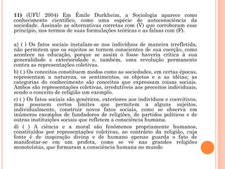 11) (UFU 2004) Em Émile Durkheim, a Sociologia aparece como
conhecimento científico, como uma espécie de autoconsciência da
sociedade. Assinale as alternativas corretas com (V) que corroboram esse
princípio, nos termos de suas formulações teóricas e as falsas com (F).
a) ( ) Os fatos sociais instalam-se nos indivíduos de maneira irrefletida,
não permitem que os sujeitos se tornem conscientes de sua coerção, como
acontece na educação, porque se assim o fosse haveria crítica à sua
generalidade e exterioridade e, também, uma revolução permanente
contra as representações coletivas.
b) ( ) Os conceitos constituem modos como as sociedades, em certas épocas,
representam a natureza, os sentimentos, os objetos e a as idéias; as
categorias do conhecimento são conceitos que expressam coisas sociais.
Ambos são representações coletivas, irredutíveis aos preceitos individuais,
sendo o conceito de religião um exemplo.
c) ( ) Os fatos sociais são genéricos, exteriores aos indivíduos e coercitivos,
mas possuem certos limites que permitem a alguns sujeitos,
individualmente, construir novos fatos sociais, como se observa em
inúmeros exemplos de fundadores de religiões, de partidos políticos e de
outras instituições sociais que refletem a consciência humana.
d) ( ) A ciência e a moral são fenômenos propriamente humanos,
constituídos por representações coletivas, ao contrário da religião, cuja
fonte é de inspiração divina e de humano apenas guarda o fato de
manifestar-se em um profeta, como se vê nas grandes religiões
monoteístas, que formaram a consciência humana no mundo
 