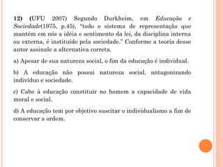 12) (UFU 2007) Segundo Durkheim, em Educação e
Sociedade(1975, p.45), “todo o sistema de representação que
mantém em nós a idéia e sentimento da lei, da disciplina interna
ou externa, é instituído pela sociedade.” Conforme a teoria desse
autor assinale a alternativa correta.
a) Apesar de sua natureza social, o fim da educação é individual.
b) A educação não possui natureza social, antagonizando
indivíduo e sociedade.
c) Cabe à educação constituir no homem a capacidade de vida
moral e social.
d) A educação tem por objetivo suscitar o individualismo a fim de
conservar a ordem.
 