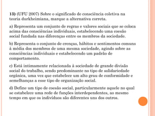 13) (UFU 2007) Sobre o significado de consciência coletiva na
teoria durkheimiana, marque a alternativa correta.
a) Representa um conjunto de regras e valores sociais que se coloca
acima das consciências individuais, estabelecendo uma coesão
social fundada nas diferenças entre os membros da sociedade.
b) Representa o conjunto de crenças, hábitos e sentimentos comuns
à média dos membros de uma mesma sociedade, agindo sobre as
consciências individuais e estabelecendo um padrão de
comportamento.
c) Está intimamente relacionada à sociedade de grande divisão
social do trabalho, sendo predominante no tipo de solidariedade
orgânica, uma vez que estabelece um alto grau de conformidade e
semelhanças a esse tipo de organização social.
d) Define um tipo de coesão social, particularmente aquele no qual
se estabelece uma rede de funções interdependentes, ao mesmo
tempo em que os indivíduos são diferentes uns dos outros.
 