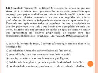14) (Simulado Vunesp 2012, Etapa) O sistema de sinais de que me
sirvo para exprimir meu pensamento, o sistema monetário que
emprego para pagar as dívidas, os instrumentos de crédito que utilizo
nas minhas relações comerciais, as práticas seguidas na minha
profissão etc. funcionam independentemente do uso que deles faço.
Tomando um após outro todos os membros de que a sociedade se
compõe, pode repetir-se tudo o que lhe foi dito, a propósito de cada um
deles. Estamos pois em presença de modos de agir, de pensar e sentir
que apresentam na notável propriedade de existir fora das
consciências individuais.” (Durkheim - As regras do Método Sociológico)
A partir da leitura do texto, é correto afirmar que estamos diante da
descrição de:
a) exterioridade, uma das características do fato social.
b) generalidade, uma das características do fato social.
c) coerção, características dos fenômenos patológicos.
d) Solidariedade orgânica, gerada a partir da divisão do trabalho.
e) Solidariedade mecânica, gerada a partir da divisão do trabalho.
 