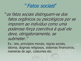 “Fatos sociais”
“os fatos sociais distinguem-se dos
fatos orgânicos ou psicológicos por se
imporem ao indivíduo como uma
poderosa força coercitiva à qual ele
deve, obrigatoriamente, se
submeter.”
Ex.: leis, princípios morais, regras sociais,
idioma, dogmas religiosos, sistemas financeiros,
maneiras de agir, costumes etc.
 