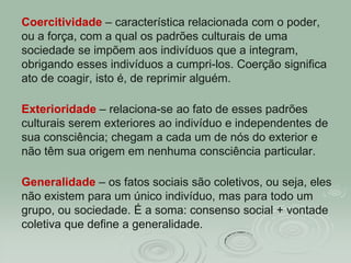 Coercitividade – característica relacionada com o poder,
ou a força, com a qual os padrões culturais de uma
sociedade se impõem aos indivíduos que a integram,
obrigando esses indivíduos a cumpri-los. Coerção significa
ato de coagir, isto é, de reprimir alguém.
Exterioridade – relaciona-se ao fato de esses padrões
culturais serem exteriores ao indivíduo e independentes de
sua consciência; chegam a cada um de nós do exterior e
não têm sua origem em nenhuma consciência particular.
Generalidade – os fatos sociais são coletivos, ou seja, eles
não existem para um único indivíduo, mas para todo um
grupo, ou sociedade. É a soma: consenso social + vontade
coletiva que define a generalidade.
 