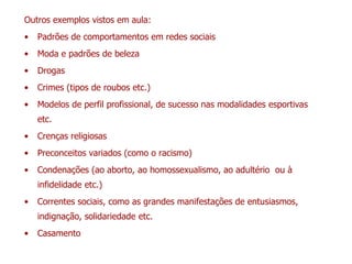 Outros exemplos vistos em aula:
• Padrões de comportamentos em redes sociais
• Moda e padrões de beleza
• Drogas
• Crimes (tipos de roubos etc.)
• Modelos de perfil profissional, de sucesso nas modalidades esportivas
etc.
• Crenças religiosas
• Preconceitos variados (como o racismo)
• Condenações (ao aborto, ao homossexualismo, ao adultério ou à
infidelidade etc.)
• Correntes sociais, como as grandes manifestações de entusiasmos,
indignação, solidariedade etc.
• Casamento
 