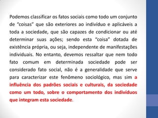 Podemos classificar os fatos sociais como todo um conjunto
de “coisas” que são exteriores ao indivíduo e aplicáveis a
toda a sociedade, que são capazes de condicionar ou até
determinar suas ações; sendo esta “coisa” dotada de
existência própria, ou seja, independente de manifestações
individuais. No entanto, devemos ressaltar que nem todo
fato comum em determinada sociedade pode ser
considerado fato social, não é a generalidade que serve
para caracterizar este fenômeno sociológico, mas sim a
influência dos padrões sociais e culturais, da sociedade
como um todo, sobre o comportamento dos indivíduos
que integram esta sociedade.
 