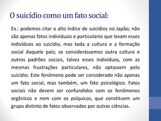 O suicídio como um fato social:
Ex.: podemos citar o alto índice de suicídios no Japão; não
são apenas fatos individuais e particulares que levam esses
indivíduos ao suicídio, mas toda a cultura e a formação
social daquele país; se considerássemos outra cultura e
outros padrões sociais, talvez esses indivíduos, com as
mesmas frustrações particulares, não optassem pelo
suicídio. Este fenômeno pode ser considerado não apenas
um fato social, mas também, um fato psicológico. Fatos
sociais não devem ser confundidos com os fenômenos
orgânicos e nem com os psíquicos, que constituem um
grupo distinto de fatos observados por outras ciências.
 
