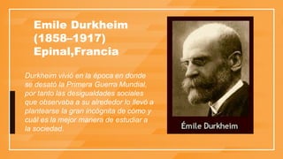 Emile Durkheim
​(1858–1917)​
Epinal,Francia
Durkheim vivió en la época en donde
se desató la Primera Guerra Mundial,
por tanto las desigualdades sociales
que observaba a su alrededor lo llevó a
plantearse la gran incógnita de cómo y
cuál es la mejor manera de estudiar a
la sociedad.
 
