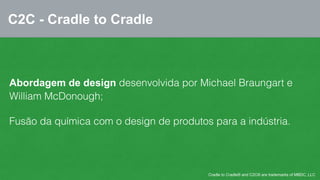 C2C - Cradle to Cradle 
Abordagem de design desenvolvida por Michael Braungart e 
William McDonough; 
Fusão da química com o design de produtos para a indústria. 
Cradle to Cradle® and C2C® are trademarks of MBDC, LLC 
 