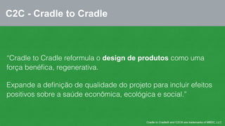C2C - Cradle to Cradle 
“Cradle to Cradle reformula o design de produtos como uma 
força benéfica, regenerativa. 
Expande a definição de qualidade do projeto para incluir efeitos 
positivos sobre a saúde econômica, ecológica e social.” 
Cradle to Cradle® and C2C® are trademarks of MBDC, LLC 
 