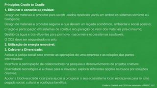 Princípios Cradle to Cradle 
1. Eliminar o conceito do resíduo: 
Design de materiais e produtos para serem usados repetidas vezes em ambos os sistemas técnicos ou 
biológicos; 
Design de materiais e produtos seguros e que deixem um legado econômico, ambiental e social positivo; 
Criação e participação em sistemas de coleta e recuperação de valor dos materiais pós-consumo; 
Gestão da água e dos efluentes para promover nascentes e ecossistemas saudáveis; 
O CO2 deve ser sequestrado no solo. 
2. Utilização de energia renovável. 
3. Celebrar a Diversidade: 
Aplicar a justiça social para orientar as operações de uma empresa e as relações das partes 
interessadas; 
Incentivar a participação de colaboradores na pesquisa e desenvolvimento de projetos criativos; 
Diversidade tecnológica é a chave para a inovação; explorar diferentes opções na busca por soluções 
criativas; 
Apoiar a biodiversidade local para ajudar a prosperar o seu ecossistema local; esforçar-se para ter uma 
pegada social, cultural e ecológica benéfica. 
Cradle to Cradle® and C2C® are trademarks of MBDC, LLC 
 
