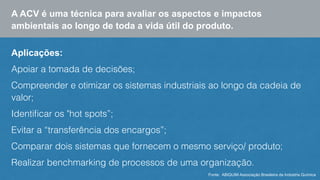 A ACV é uma técnica para avaliar os aspectos e impactos 
ambientais ao longo de toda a vida útil do produto. 
Aplicações: 
Apoiar a tomada de decisões; 
Compreender e otimizar os sistemas industriais ao longo da cadeia de 
valor; 
Identificar os "hot spots”; 
Evitar a “transferência dos encargos”; 
Comparar dois sistemas que fornecem o mesmo serviço/ produto; 
Realizar benchmarking de processos de uma organização. 
Fonte: ABIQUIM Associação Brasileira da Indústria Química 
 