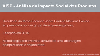 AISP - Análise de Impacto Social dos Produtos 
Resultado da Mesa Redonda sobre Produto Métricas Sociais 
empreendida por um grupo de empresas globais; 
Lançado em 2014; 
Metodologia desenvolvida através de uma abordagem 
compartilhada e colaborativa. 
Fonte: João Fontes et. al. - Roundtable for Product Social Metrics 
 