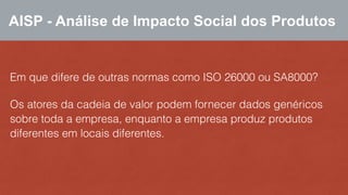 AISP - Análise de Impacto Social dos Produtos 
Em que difere de outras normas como ISO 26000 ou SA8000? 
Os atores da cadeia de valor podem fornecer dados genéricos 
sobre toda a empresa, enquanto a empresa produz produtos 
diferentes em locais diferentes. 
 