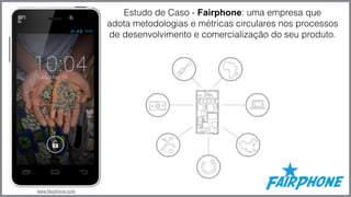 www.fairphone.com 
Estudo de Caso - Fairphone: uma empresa que 
adota metodologias e métricas circulares nos processos 
de desenvolvimento e comercialização do seu produto. 
 